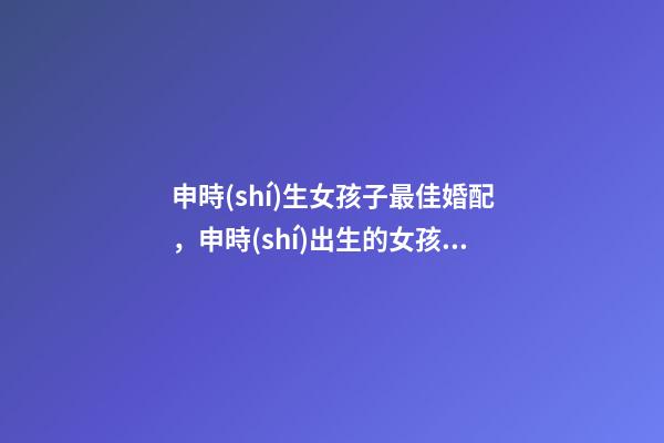 申時(shí)生女孩子最佳婚配，申時(shí)出生的女孩婚配 屬龍正月初八申時(shí)出生女孩婚姻-第1張-觀點(diǎn)-玄機(jī)派